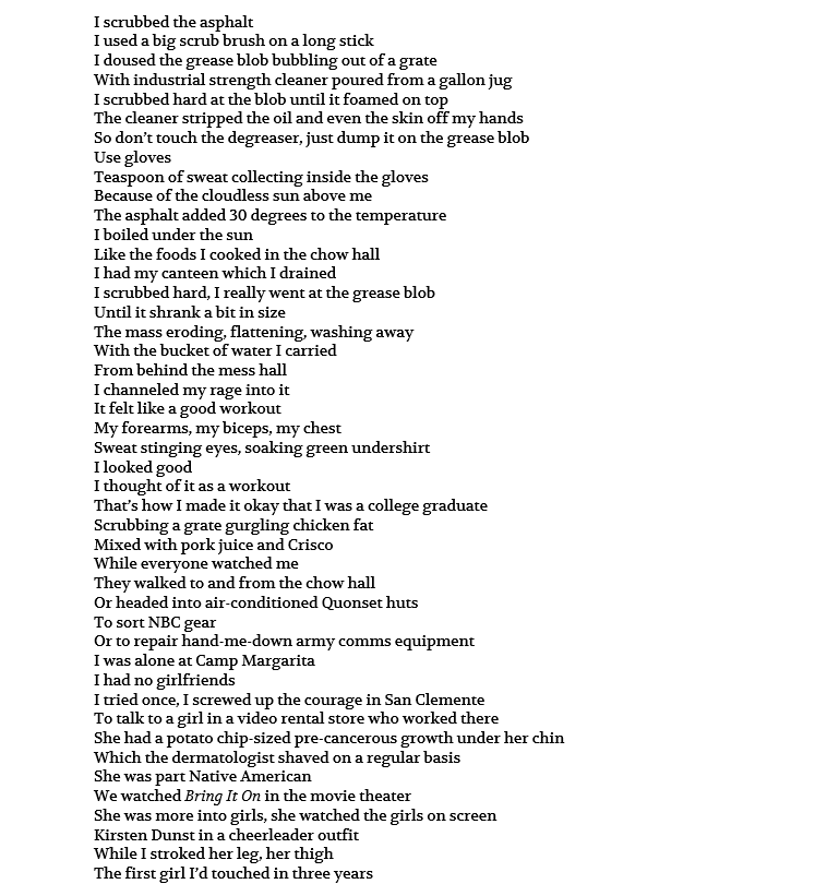 I scrubbed the asphalt I used a big scrub brush on a long stick I doused the grease blob bubbling out of a grate With industrial strength cleaner poured from a gallon jug I scrubbed hard at the blob until it foamed on top The cleaner stripped the oil and even the skin off my hands So don’t touch the degreaser, just dump it on the grease blob Use gloves Teaspoon of sweat collecting inside the gloves Because of the cloudless sun above me The asphalt added 30 degrees to the temperature I boiled under the sun Like the foods I cooked in the chow hall I had my canteen which I drained I scrubbed hard, I really went at the grease blob Until it shrank a bit in size The mass eroding, flattening, washing away With the bucket of water I carried From behind the mess hall I channeled my rage into it It felt like a good workout My forearms, my biceps, my chest Sweat stinging eyes, soaking green undershirt I looked good I thought of it as a workout That’s how I made it okay that I was a college graduate Scrubbing a grate gurgling chicken fat Mixed with pork juice and Crisco While everyone watched me They walked to and from the chow hall Or headed into air-conditioned Quonset huts To sort NBC gear Or to repair hand-me-down army comms equipment I was alone at Camp Margarita I had no girlfriends I tried once, I screwed up the courage in San Clemente To talk to a girl in a video rental store who worked there She had a potato chip-sized pre-cancerous growth under her chin Which the dermatologist shaved on a regular basis She was part Native American We watched Bring It On in the movie theater She was more into girls, she watched the girls on screen Kirsten Dunst in a cheerleader outfit While I stroked her leg, her thigh The first girl I’d touched in three years 