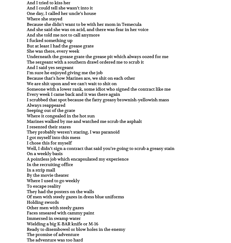 And I tried to kiss her And I could tell she wasn’t into it One day, I called her uncle’s house Where she stayed Because she didn’t want to be with her mom in Temecula And she said she was on acid, and there was fear in her voice And she told me not to call anymore I fucked something up But at least I had the grease grate She was there, every week Underneath the grease grate the grease pit which always oozed for me The sergeant with a southern drawl ordered me to scrub it And I said yes sergeant I’m sure he enjoyed giving me the job Because that’s how Marines are, we shit on each other We are shit upon and we can’t wait to shit on Someone with a lower rank, some idiot who signed the contract like me Every week I came back and it was there again I scrubbed that spot because the fatty greasy brownish-yellowish mass Always reappeared Seeping out of the grate Where it congealed in the hot sun Marines walked by me and watched me scrub the asphalt I resented their stares They probably weren’t staring, I was paranoid I got myself into this mess I chose this for myself Well, I didn’t sign a contract that said you’re going to scrub a greasy stain On a weekly basis A pointless job which encapsulated my experience In the recruiting office In a strip mall By the movie theater Where I used to go weekly To escape reality They had the posters on the walls Of men with steely gazes in dress blue uniforms Holding swords Other men with steely gazes Faces smeared with cammy paint Immersed in swamp water Wielding a big K-BAR knife or M-16 Ready to disembowel or blow holes in the enemy The promise of adventure The adventure was too hard 