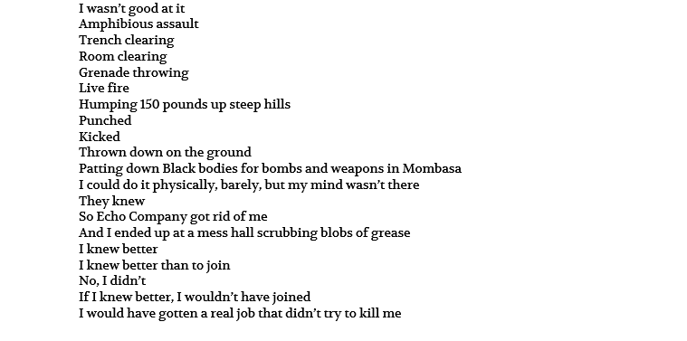 I wasn’t good at it Amphibious assault Trench clearing Room clearing Grenade throwing Live fire Humping 150 pounds up steep hills Punched Kicked Thrown down on the ground Patting down Black bodies for bombs and weapons in Mombasa I could do it physically, barely, but my mind wasn’t there They knew So Echo Company got rid of me And I ended up at a mess hall scrubbing blobs of grease I knew better I knew better than to join No, I didn’t If I knew better, I wouldn’t have joined I would have gotten a real job that didn’t try to kill me
