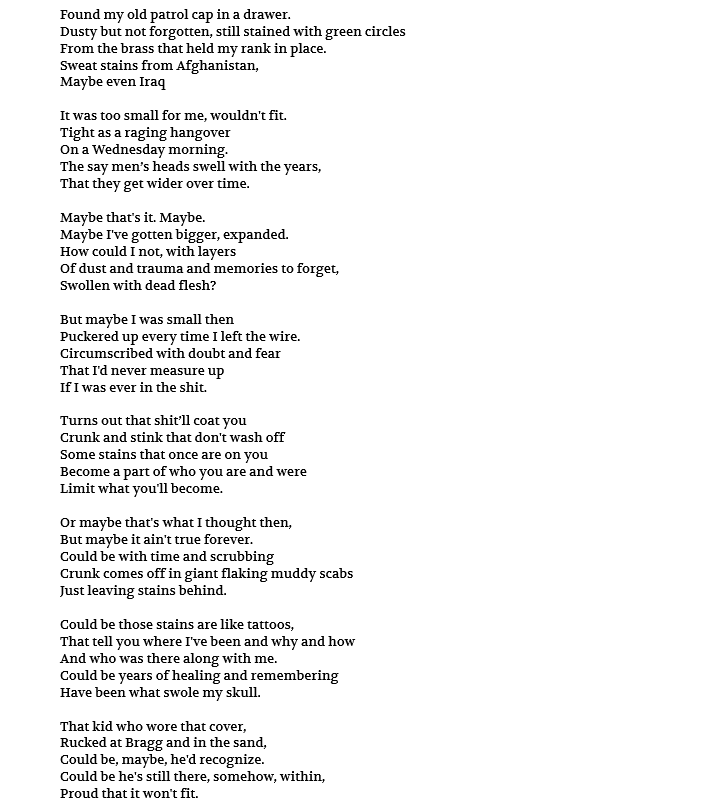 Found my old patrol cap in a drawer. Dusty but not forgotten, still stained with green circles From the brass that held my rank in place. Sweat stains from Afghanistan, Maybe even Iraq It was too small for me, wouldn't fit. Tight as a raging hangover On a Wednesday morning. The say men’s heads swell with the years, That they get wider over time. Maybe that's it. Maybe. Maybe I've gotten bigger, expanded. How could I not, with layers Of dust and trauma and memories to forget, Swollen with dead flesh? But maybe I was small then Puckered up every time I left the wire. Circumscribed with doubt and fear That I'd never measure up If I was ever in the shit. Turns out that shit’ll coat you Crunk and stink that don't wash off Some stains that once are on you Become a part of who you are and were Limit what you'll become. Or maybe that's what I thought then, But maybe it ain't true forever. Could be with time and scrubbing Crunk comes off in giant flaking muddy scabs Just leaving stains behind. Could be those stains are like tattoos, That tell you where I've been and why and how And who was there along with me. Could be years of healing and remembering Have been what swole my skull. That kid who wore that cover, Rucked at Bragg and in the sand, Could be, maybe, he'd recognize. Could be he's still there, somehow, within, Proud that it won't fit.