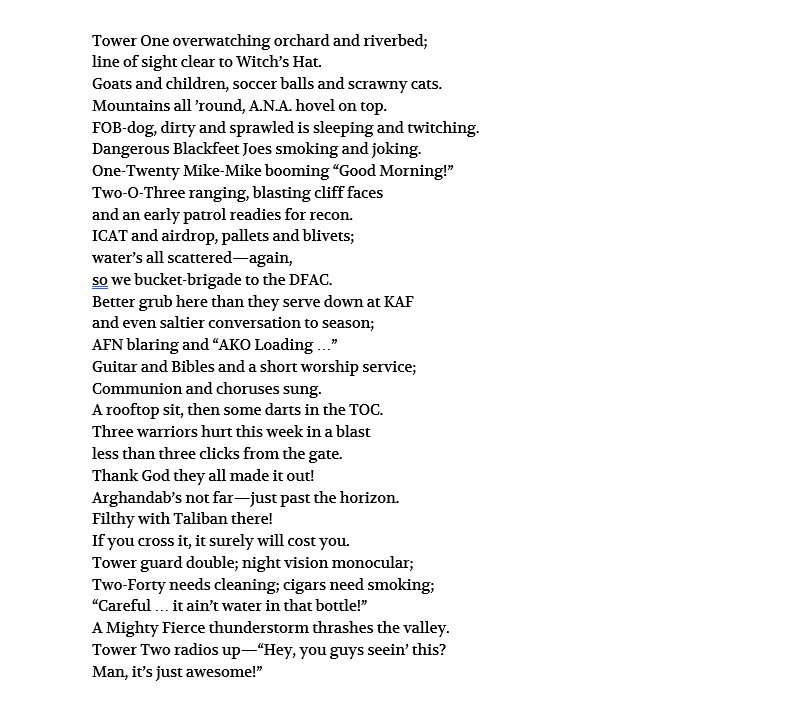 Tower One overwatching orchard and riverbed; line of sight clear to Witch’s Hat. Goats and children, soccer balls and scrawny cats. Mountains all ’round, A.N.A. hovel on top. FOB-dog, dirty and sprawled is sleeping and twitching. Dangerous Blackfeet Joes smoking and joking. One-Twenty Mike-Mike booming “Good Morning!” Two-O-Three ranging, blasting cliff faces and an early patrol readies for recon. ICAT and airdrop, pallets and blivets; water’s all scattered—again, so we bucket-brigade to the DFAC. Better grub here than they serve down at KAF and even saltier conversation to season; AFN blaring and “AKO Loading …” Guitar and Bibles and a short worship service; Communion and choruses sung. A rooftop sit, then some darts in the TOC. Three warriors hurt this week in a blast less than three clicks from the gate. Thank God they all made it out! Arghandab’s not far—just past the horizon. Filthy with Taliban there! If you cross it, it surely will cost you. Tower guard double; night vision monocular; Two-Forty needs cleaning; cigars need smoking; “Careful … it ain’t water in that bottle!” A Mighty Fierce thunderstorm thrashes the valley. Tower Two radios up—“Hey, you guys seein’ this? Man, it’s just awesome!”