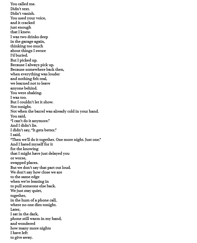You called me. Didn’t text. Didn’t vanish. You used your voice, and it cracked just enough that I knew. I was two drinks deep in the garage again, thinking too much about things I swore I’d buried. But I picked up. Because I always pick up. Because somewhere back then, when everything was louder and nothing felt real, we learned not to leave anyone behind. You were shaking. I was too. But I couldn’t let it show. Not tonight. Not when the barrel was already cold in your hand. You said, “I can’t do it anymore.” And I didn’t lie. I didn’t say, “It gets better.” I said, “Then we’ll do it together. One more night. Just one.” And I hated myself for it for the knowing that I might have just delayed you or worse, swapped places. But we don’t say that part out loud. We don’t say how close we are to the same edge when we’re leaning in to pull someone else back. We just stay quiet, together, in the hum of a phone call, where no one dies tonight. Later, I sat in the dark, phone still warm in my hand, and wondered how many more nights I have left to give away.