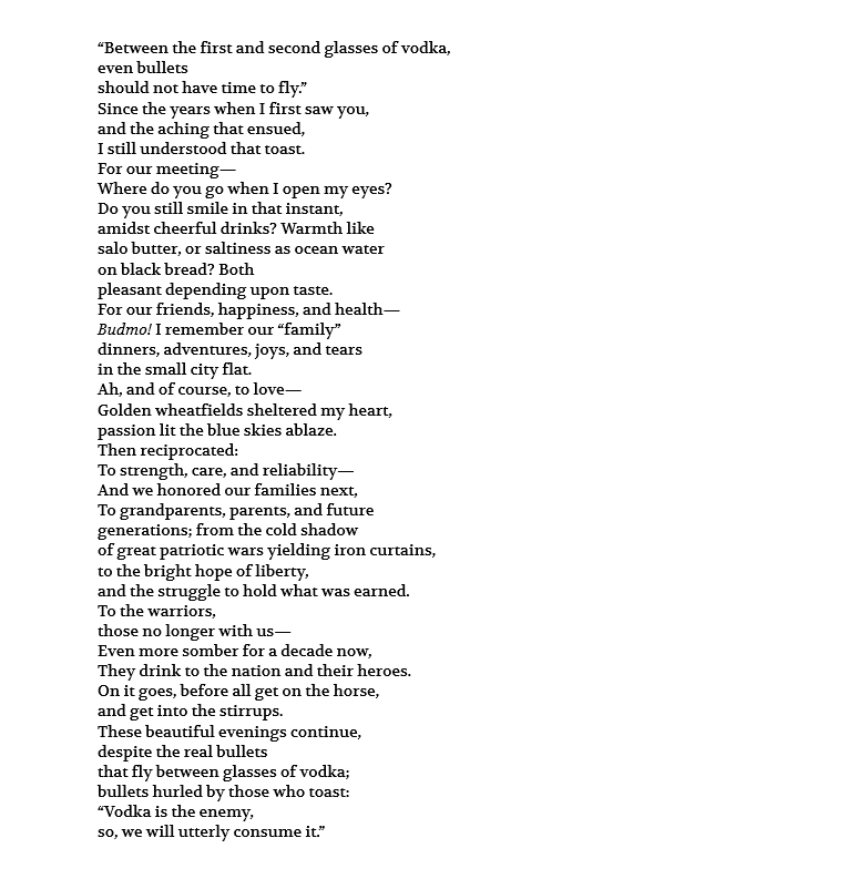 “Between the first and second glasses of vodka, even bullets should not have time to fly.” Since the years when I first saw you, and the aching that ensued, I still understood that toast. For our meeting— Where do you go when I open my eyes? Do you still smile in that instant, amidst cheerful drinks? Warmth like salo butter, or saltiness as ocean water on black bread? Both pleasant depending upon taste. For our friends, happiness, and health— Budmo! I remember our “family” dinners, adventures, joys, and tears in the small city flat. Ah, and of course, to love— Golden wheatfields sheltered my heart, passion lit the blue skies ablaze. Then reciprocated: To strength, care, and reliability— And we honored our families next, To grandparents, parents, and future generations; from the cold shadow of great patriotic wars yielding iron curtains, to the bright hope of liberty, and the struggle to hold what was earned. To the warriors, those no longer with us— Even more somber for a decade now, They drink to the nation and their heroes. On it goes, before all get on the horse, and get into the stirrups. These beautiful evenings continue, despite the real bullets that fly between glasses of vodka; bullets hurled by those who toast: “Vodka is the enemy, so, we will utterly consume it.”