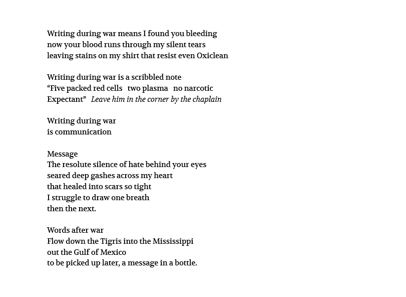 Writing during war means I found you bleeding now your blood runs through my silent tears leaving stains on my shirt that resist even Oxiclean Writing during war is a scribbled note “Five packed red cells two plasma no narcotic Expectant” Leave him in the corner by the chaplain Writing during war is communication Message The resolute silence of hate behind your eyes seared deep gashes across my heart that healed into scars so tight I struggle to draw one breath then the next. Words after war Flow down the Tigris into the Mississippi out the Gulf of Mexico to be picked up later, a message in a bottle. 