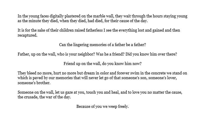 In the young faces digitally plastered on the marble wall, they wait through the hours staying young as the minute they died, when they died, had died, for their cause of the day. It is for the sake of their children raised fatherless I see the everything lost and gained and then recaptured. Can the lingering memories of a father be a father? Father, up on the wall, who is your neighbor? Was he a friend? Did you know him over there? Friend up on the wall, do you know him now? They bleed no more, hurt no more but dream in color and forever swim in the concrete we stand on which is paved by our memories that will never let go of that someone’s son, someone’s lover, someone’s brother. Someone on the wall, let us gaze at you, touch you and heal, and to love you no matter the cause, the crusade, the war of the day. Because of you we weep freely.